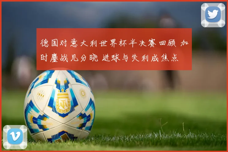 德国对意大利世界杯半决赛回顾 加时鏖战见分晓 进球与失利成焦点