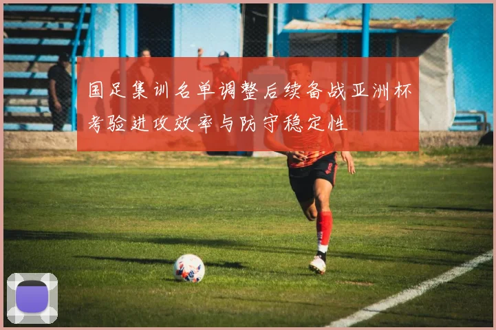 国足集训名单调整后续备战亚洲杯考验进攻效率与防守稳定性