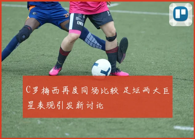 C罗梅西再度同场比较 足坛两大巨星表现引发新讨论