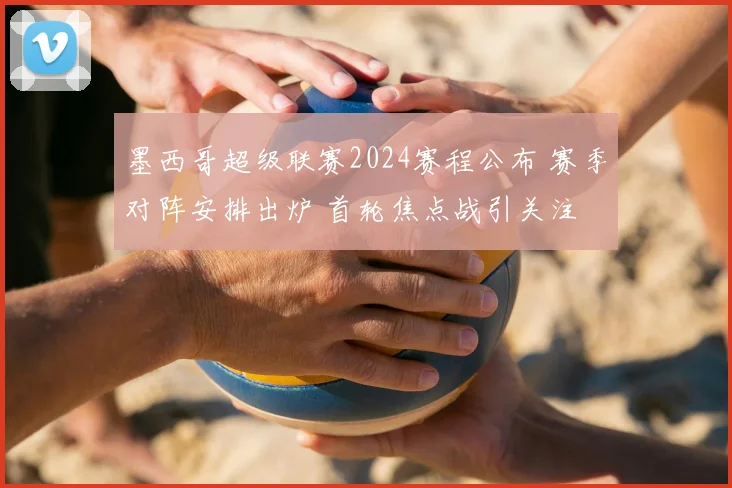 墨西哥超级联赛2024赛程公布 赛季对阵安排出炉 首轮焦点战引关注