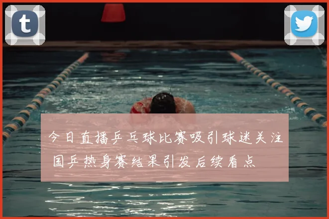 今日直播乒乓球比赛吸引球迷关注 国乒热身赛结果引发后续看点