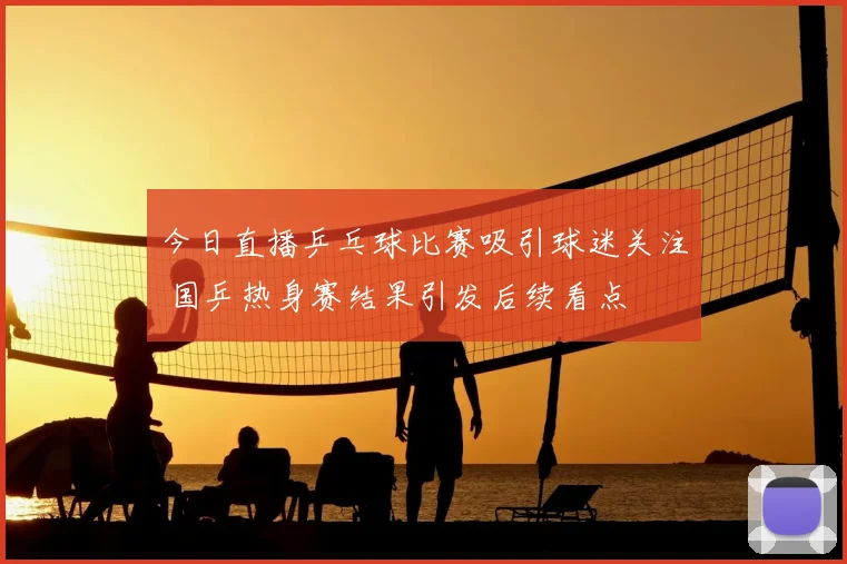 今日直播乒乓球比赛吸引球迷关注 国乒热身赛结果引发后续看点
