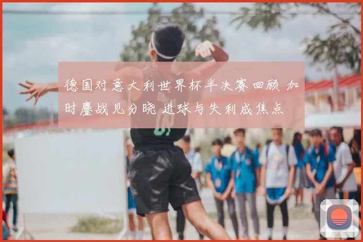 德国对意大利世界杯半决赛回顾 加时鏖战见分晓 进球与失利成焦点
